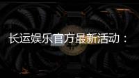 长运娱乐官方最新活动：独家优惠与精彩赛事等你来参与