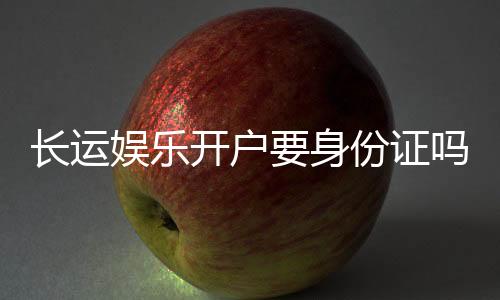 长运娱乐开户要身份证吗？详解实名认证流程与注意事项