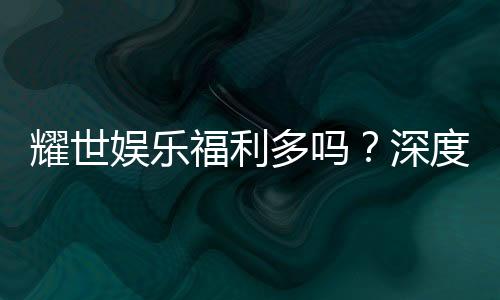 耀世娱乐福利多吗？深度解析其福利优势与玩家真实体验