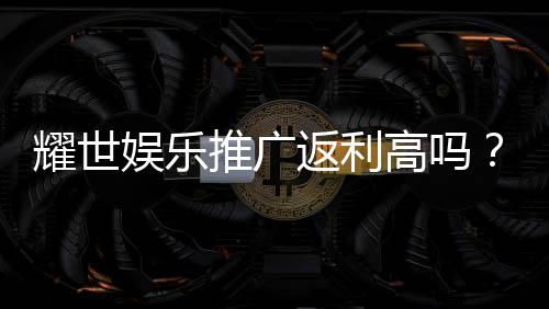 耀世娱乐推广返利高吗?真实玩家解析返利规则与到账速度