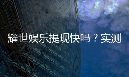 耀世娱乐提现快吗?实测到账速度与提现技巧分享