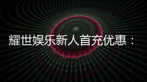 耀世娱乐新人首充优惠:首存即送豪礼助您畅玩棋牌电子游艺