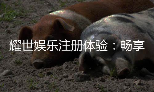 耀世娱乐注册体验：畅享豪华游戏礼遇与极致投注乐趣