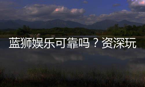 蓝狮娱乐可靠吗?资深玩家亲测平台安全性与体验分享