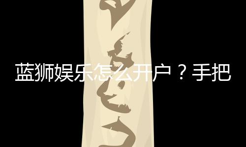 蓝狮娱乐怎么开户？手把手教你快速注册流程