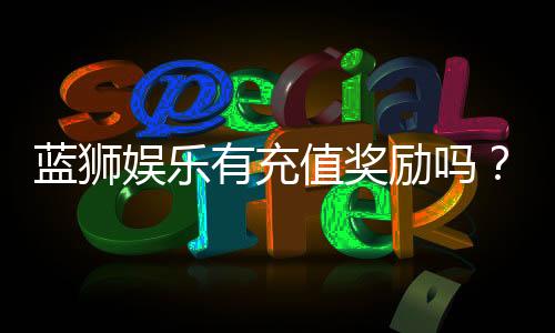 蓝狮娱乐有充值奖励吗？揭秘最新充值优惠与福利详情