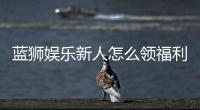 蓝狮娱乐新人怎么领福利？手把手教你轻松获取首存礼金