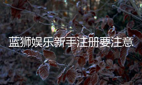 蓝狮娱乐新手注册要注意什么？五大关键事项助你顺利开局