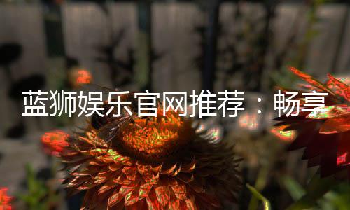 蓝狮娱乐官网推荐：畅享顶级棋牌与电子游艺的完美体验