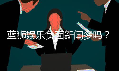 蓝狮娱乐负面新闻多吗?深度解析其真实情况与玩家评价
