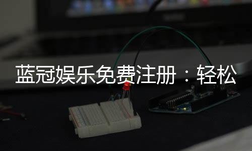 蓝冠娱乐免费注册：轻松领取新人礼包畅享顶级游戏体验