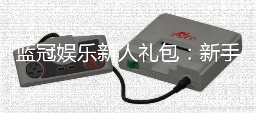 蓝冠娱乐新人礼包：新手必领的超值福利与玩法攻略