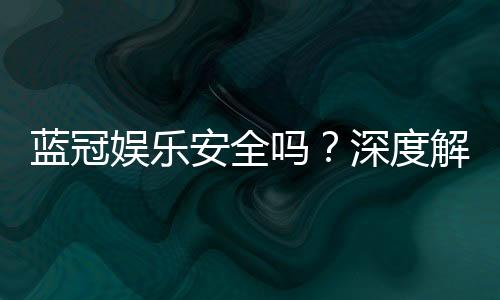 蓝冠娱乐安全吗?深度解析平台可靠性与玩家保障措施