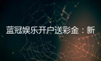 蓝冠娱乐开户送彩金：新会员专享彩金豪礼大放送