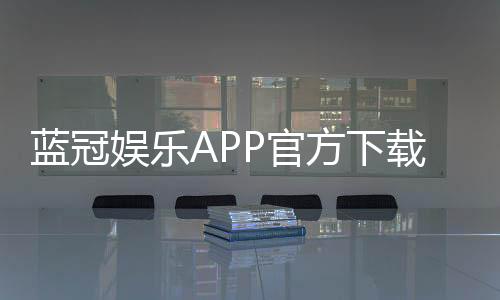 蓝冠娱乐APP官方下载通道:畅享顶级棋牌电游的快捷入口