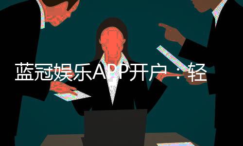 蓝冠娱乐APP开户：轻松注册即享豪华礼包与真人娱乐