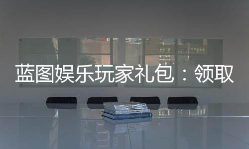 蓝图娱乐玩家礼包:领取攻略与独家福利解析