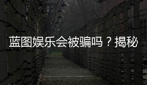 蓝图娱乐会被骗吗?揭秘平台真相与防骗指南