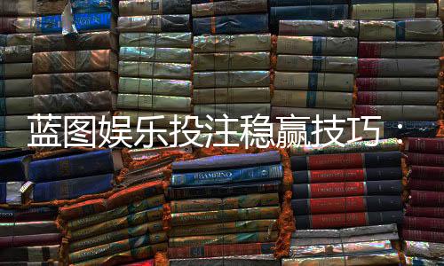 蓝图娱乐投注稳赢技巧：揭秘高手长期盈利的三大核心策略