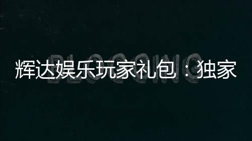 辉达娱乐玩家礼包：独家福利与高额奖励等你领取
