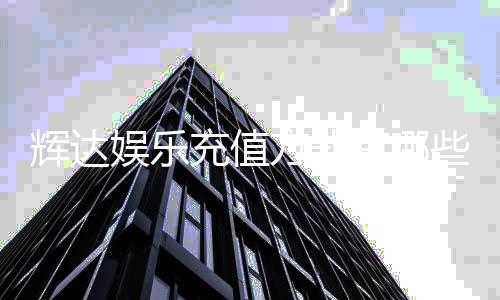 辉达娱乐充值方式有哪些?详解最新存款渠道与到账时间