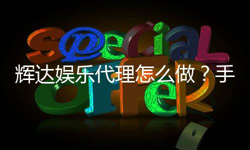 辉达娱乐代理怎么做?手把手教你轻松入门代理流程