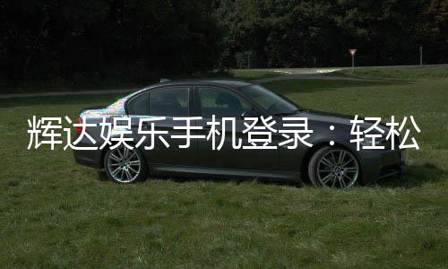 辉达娱乐手机登录:轻松畅玩棋牌电游的移动端首选