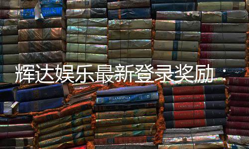 辉达娱乐最新登录奖励:新会员首存礼金翻倍送