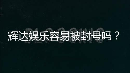 辉达娱乐容易被封号吗？深度解析平台风控与防封技巧