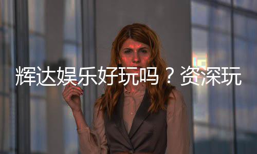 辉达娱乐好玩吗？资深玩家亲测体验与真实评价