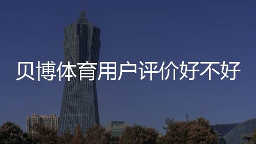 贝博体育用户评价好不好？真实口碑、优缺点与安全性深度解析