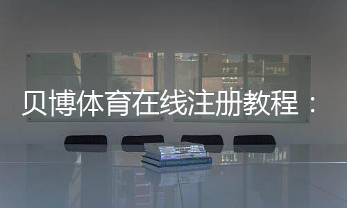 贝博体育在线注册教程：新手开户步骤、实名认证与常见问题全解析