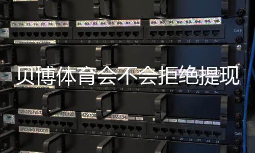 贝博体育会不会拒绝提现?全面解析原因、预防技巧与快速申诉流程
