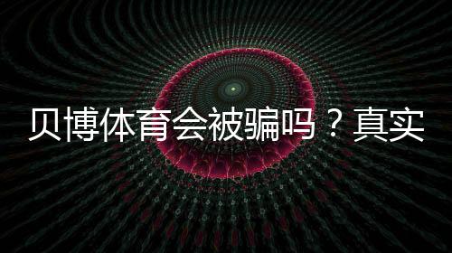 贝博体育会被骗吗?真实评测与新手防骗攻略