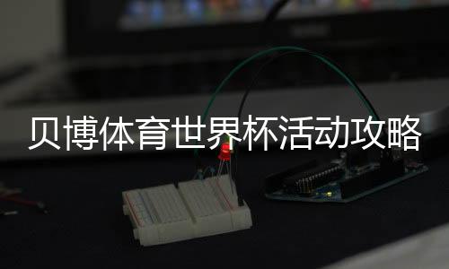 贝博体育世界杯活动攻略:优惠、规则与参与步骤一文看懂