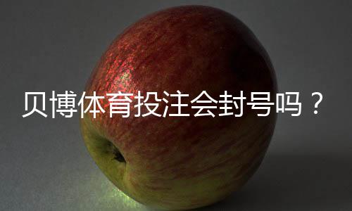 贝博体育投注会封号吗?封号原因、申诉流程与防封实用攻略