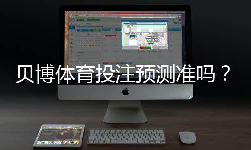 贝博体育投注预测准吗?一文看懂准确率、原理与实战验证