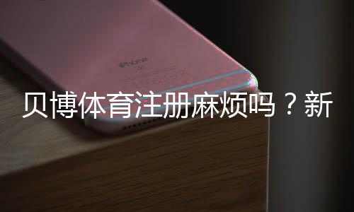 贝博体育注册麻烦吗?新手注册全流程、常见问题与快速解决攻略