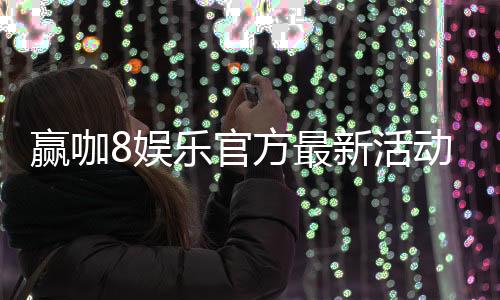 赢咖8娱乐官方最新活动：独家优惠与高额返水限时开启