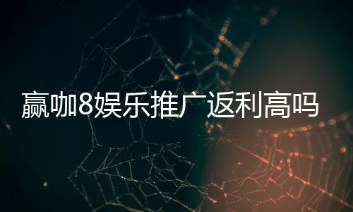 赢咖8娱乐推广返利高吗？资深玩家揭秘真实返利规则与技巧