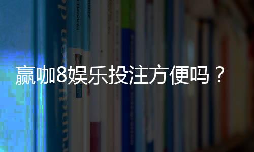赢咖8娱乐投注方便吗?资深玩家实测存取款速度与平台优势