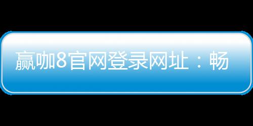 赢咖8官网登录网址：畅享顶级棋牌娱乐与电子游艺体验