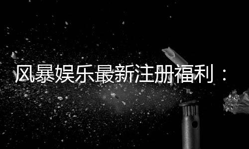风暴娱乐最新注册福利:新用户专享豪礼与高额返利活动