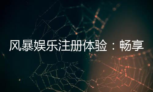 风暴娱乐注册体验:畅享顶级棋牌电游的尊贵之旅