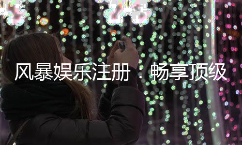 风暴娱乐注册：畅享顶级棋牌电游的尊贵体验