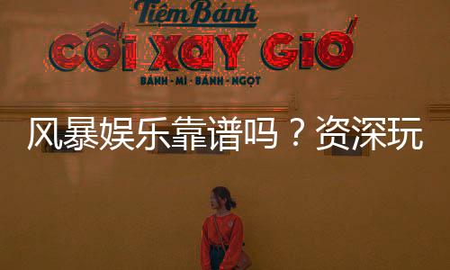 风暴娱乐靠谱吗？资深玩家揭秘平台真实体验与安全攻略