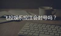 飞投娱乐投注会封号吗？揭秘平台风控规则与防封技巧