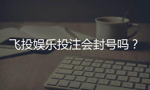 飞投娱乐投注会封号吗？揭秘平台风控规则与防封技巧
