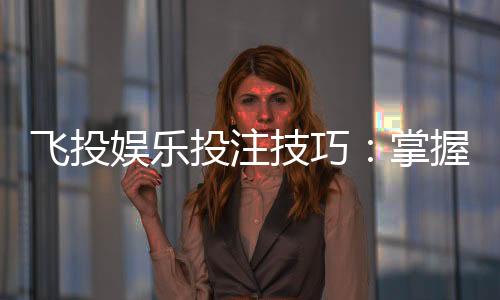 飞投娱乐投注技巧：掌握这5个实战策略赢率翻倍