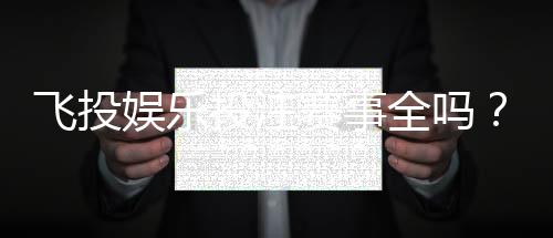 飞投娱乐投注赛事全吗?资深玩家揭秘平台赛事覆盖与特色